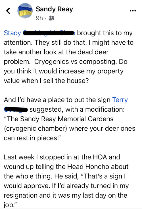 Stacy brought this to my attention. They still do that. I might have to take another look at the dead deer problem. Cryogenics vs composting. Do you think it would increase my property value when I sell the house? And I'd have a place to put the sign Terry suggested, with a modification: 'The Sandy Reay Memorial Gardens (cryogenic chamber) where your dee ones can rest in pieces.' Last week I stopped in at the HOA and wound up telling the Head HOncho about the whole thing. He said, 'That's a sign I would approve. If I'd alreay turned in my resignation and it was my last day on the job.'